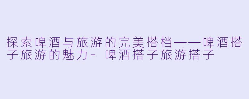 探索啤酒与旅游的完美搭档——啤酒搭子旅游的魅力-啤酒搭子旅游搭子
