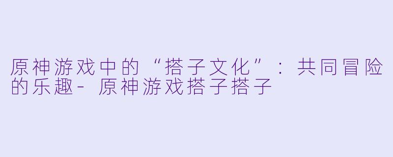 原神游戏中的“搭子文化”：共同冒险的乐趣-原神游戏搭子搭子