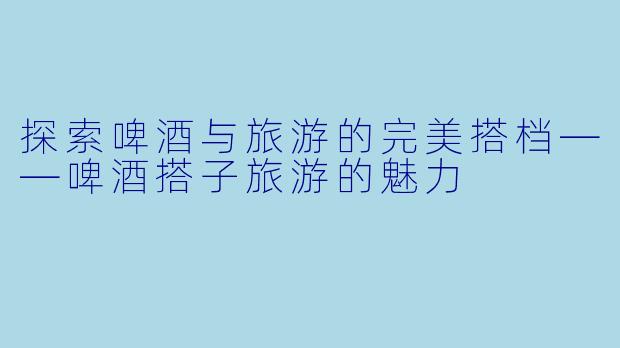 探索啤酒与旅游的完美搭档——啤酒搭子旅游的魅力