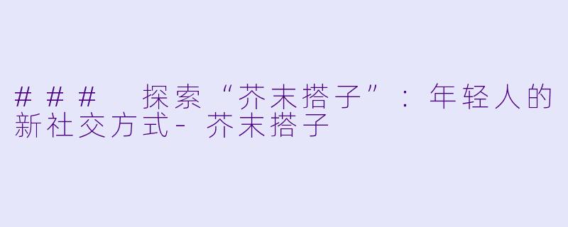 ### 探索“芥末搭子”：年轻人的新社交方式-芥末搭子