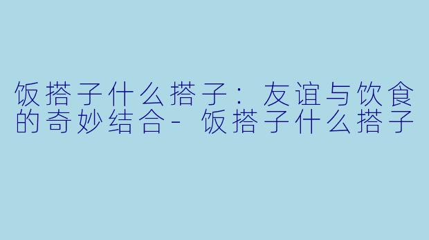 饭搭子什么搭子：友谊与饮食的奇妙结合-饭搭子什么搭子