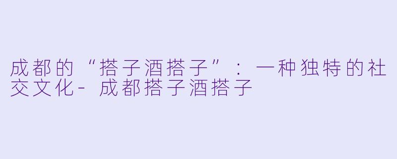 成都的“搭子酒搭子”：一种独特的社交文化-成都搭子酒搭子