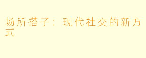 场所搭子：现代社交的新方式