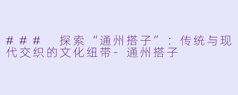 ### 探索“通州搭子”：传统与现代交织的文化纽带-通州搭子