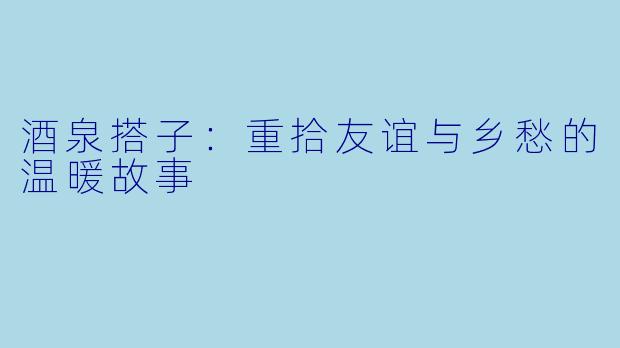酒泉搭子：重拾友谊与乡愁的温暖故事