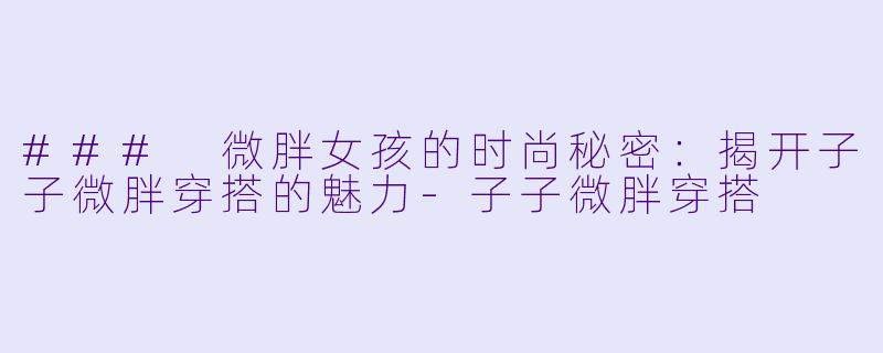 ### 微胖女孩的时尚秘密：揭开子子微胖穿搭的魅力-子子微胖穿搭