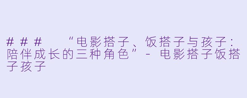 ### “电影搭子、饭搭子与孩子：陪伴成长的三种角色”-电影搭子饭搭子孩子