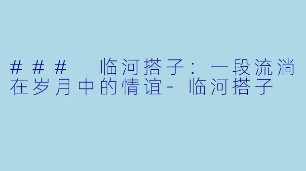 ### 临河搭子：一段流淌在岁月中的情谊-临河搭子