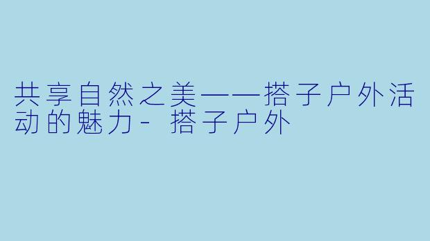 共享自然之美——搭子户外活动的魅力-搭子户外