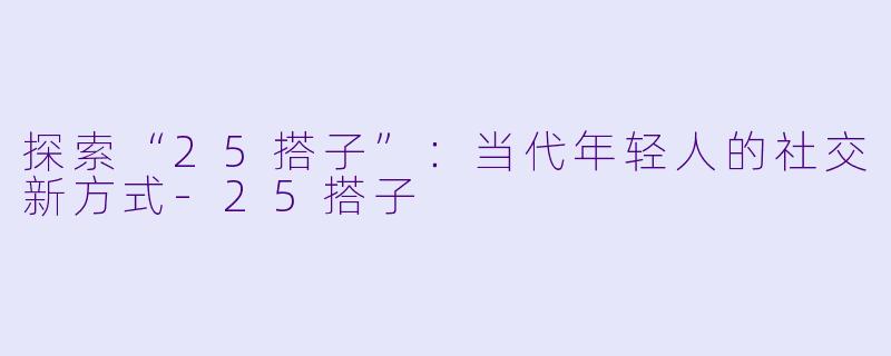 探索“25搭子”：当代年轻人的社交新方式-25搭子