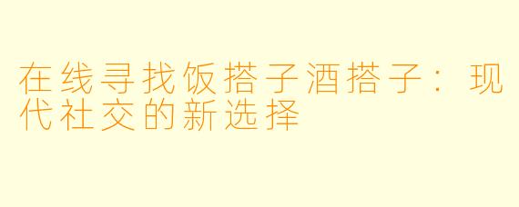 在线寻找饭搭子酒搭子:现代社交的新选择