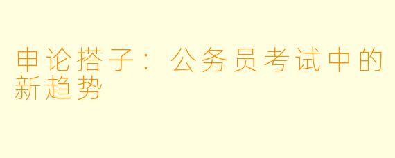 申论搭子：公务员考试中的新趋势