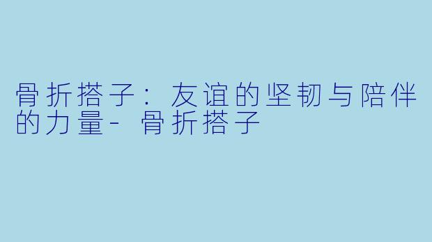 骨折搭子：友谊的坚韧与陪伴的力量-骨折搭子