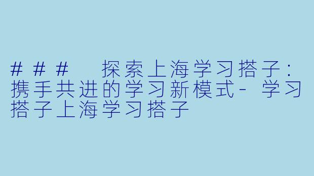 ### 探索上海学习搭子：携手共进的学习新模式-学习搭子上海学习搭子