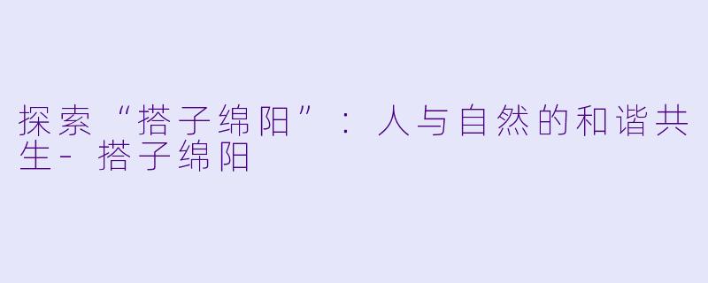探索“搭子绵阳”：人与自然的和谐共生-搭子绵阳
