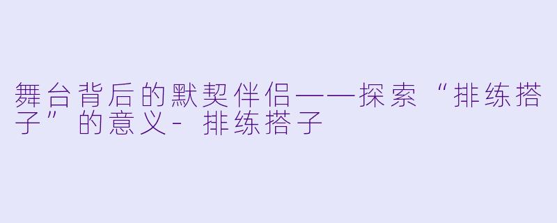 舞台背后的默契伴侣——探索“排练搭子”的意义-排练搭子
