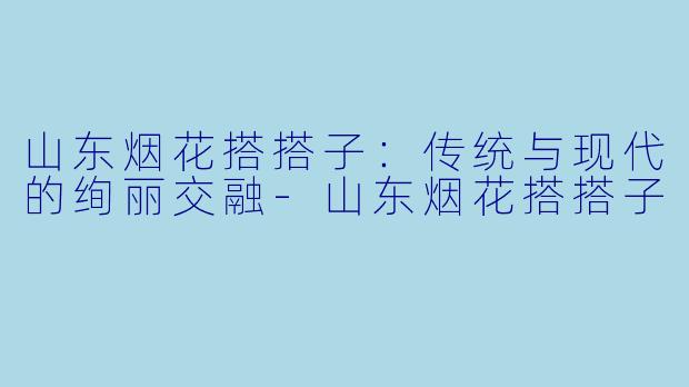 山东烟花搭搭子：传统与现代的绚丽交融-山东烟花搭搭子