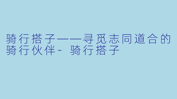 骑行搭子——寻觅志同道合的骑行伙伴