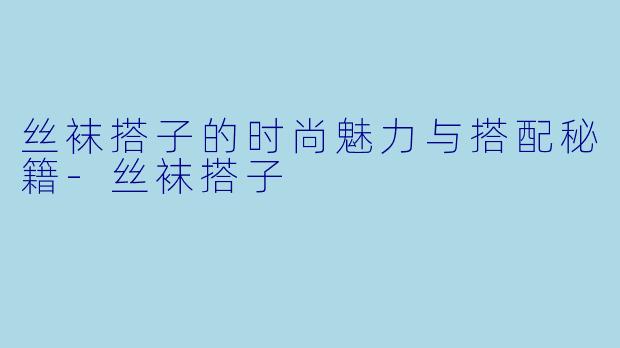 丝袜搭子的时尚魅力与搭配秘籍-丝袜搭子