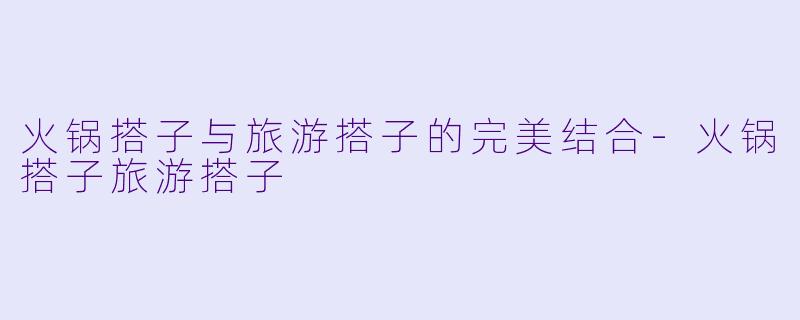 火锅搭子与旅游搭子的完美结合-火锅搭子旅游搭子