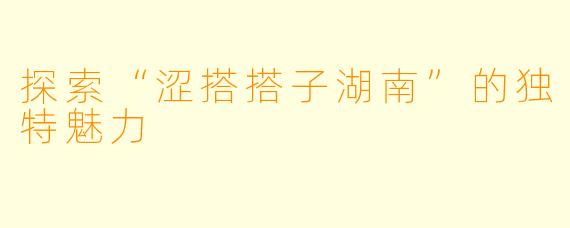 探索“涩搭搭子湖南”的独特魅力