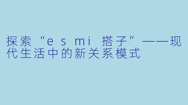 探索“esmi搭子”——现代生活中的新关系模式
