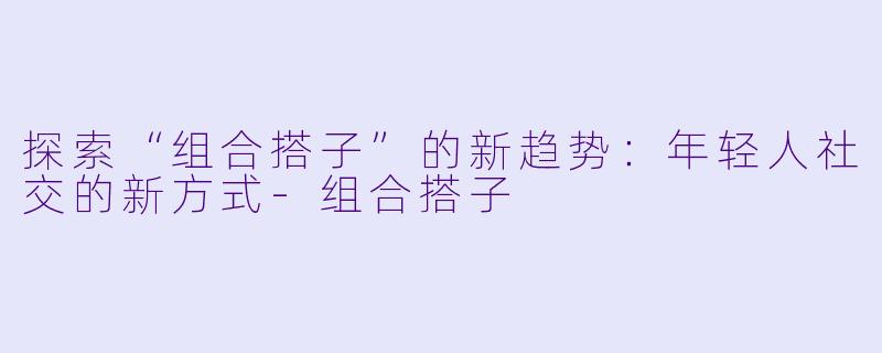 探索“组合搭子”的新趋势:年轻人社交的新方式