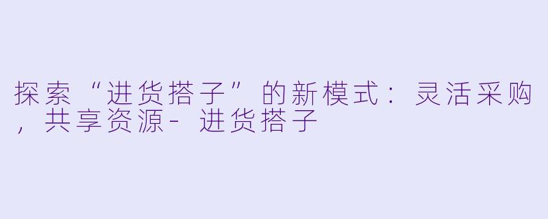 探索“进货搭子”的新模式：灵活采购，共享资源-进货搭子