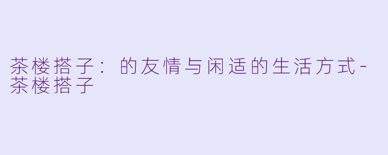 茶楼搭子：的友情与闲适的生活方式-茶楼搭子