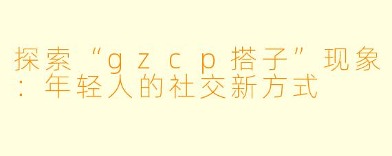 探索“gzcp搭子”现象：年轻人的社交新方式