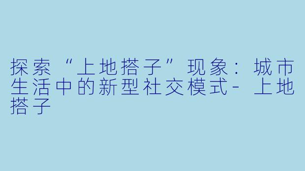 探索“上地搭子”现象:城市生活中的新型社交模式