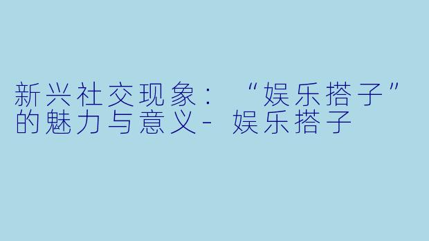 新兴社交现象：“娱乐搭子”的魅力与意义-娱乐搭子