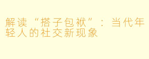 解读“搭子包袱”:当代年轻人的社交新现象
