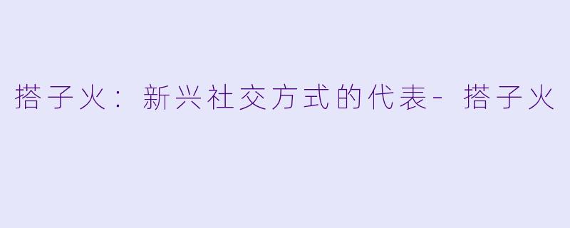 搭子火：新兴社交方式的代表-搭子火