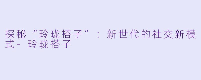 探秘“玲珑搭子”：新世代的社交新模式-玲珑搭子