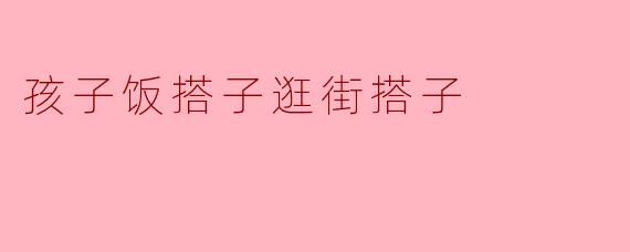 孩子的饭搭子和逛街搭子各有什么特点？
