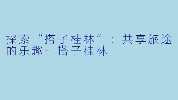 探索“搭子桂林”：共享旅途的乐趣-搭子桂林