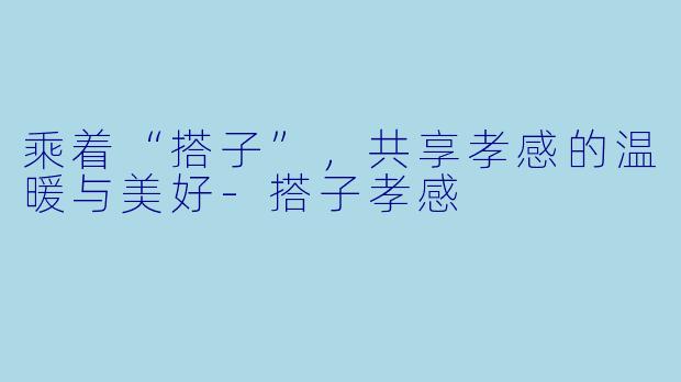 乘着“搭子”，共享孝感的温暖与美好-搭子孝感