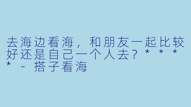 去海边看海,和朋友一起比较好还是自己一个人去?****