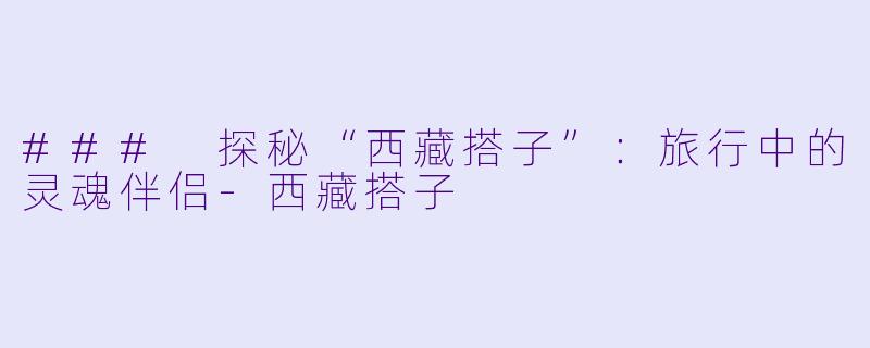 ### 探秘“西藏搭子”：旅行中的灵魂伴侣-西藏搭子
