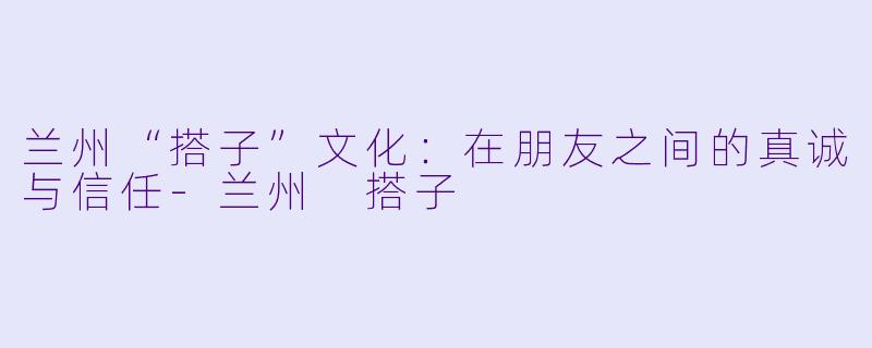 兰州“搭子”文化：在朋友之间的真诚与信任-兰州 搭子