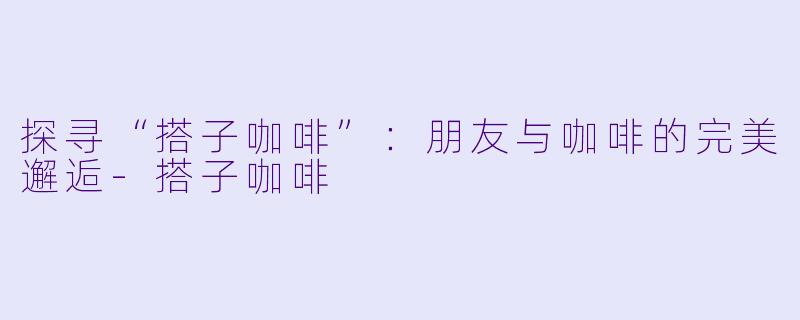 探寻“搭子咖啡”:朋友与咖啡的完美邂逅