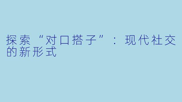探索“对口搭子”：现代社交的新形式