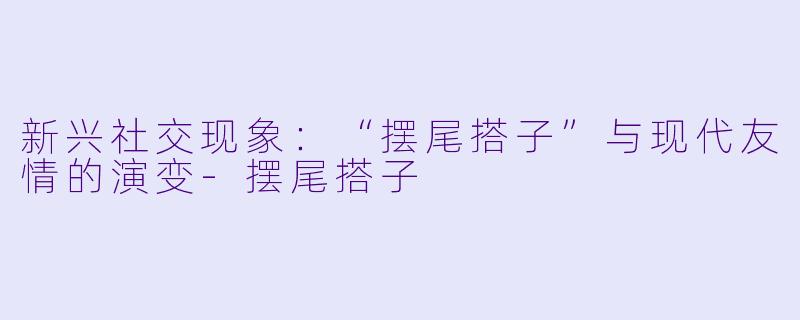 新兴社交现象：“摆尾搭子”与现代友情的演变-摆尾搭子