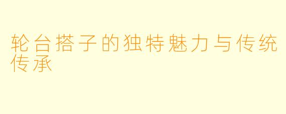 轮台搭子的独特魅力与传统传承