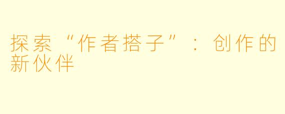 探索“作者搭子”:创作的新伙伴