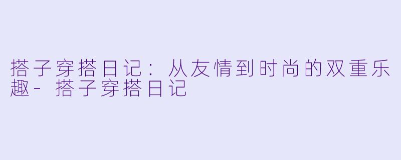 搭子穿搭日记:从友情到时尚的双重乐趣