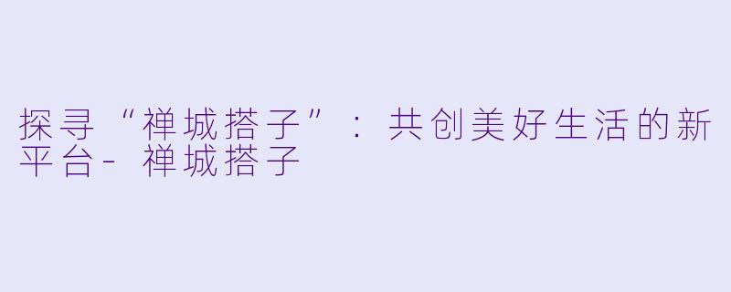 探寻“禅城搭子”：共创美好生活的新平台-禅城搭子