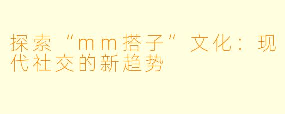 探索“mm搭子”文化：现代社交的新趋势