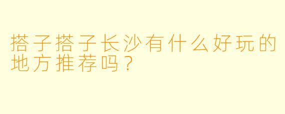 搭子搭子长沙有什么好玩的地方推荐吗？